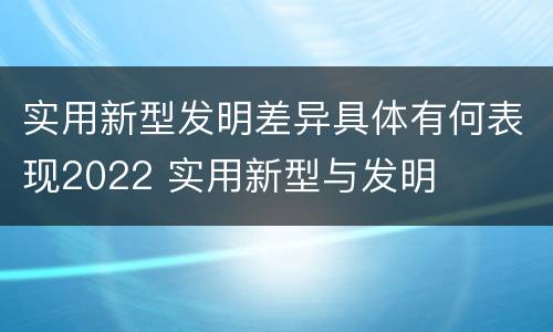 实用新型发明差异具体有何表现2022 实用新型与发明