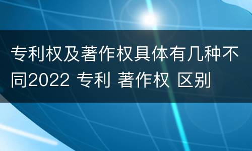 专利权及著作权具体有几种不同2022 专利 著作权 区别