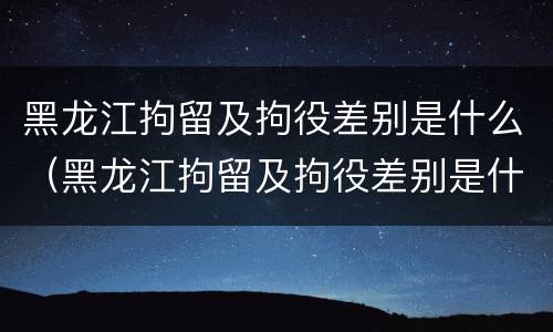 黑龙江拘留及拘役差别是什么（黑龙江拘留及拘役差别是什么呢）