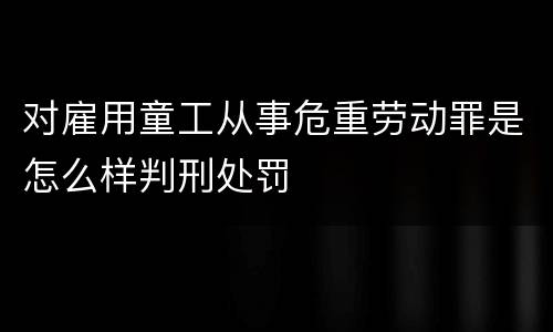 对雇用童工从事危重劳动罪是怎么样判刑处罚