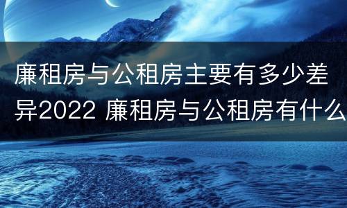 廉租房与公租房主要有多少差异2022 廉租房与公租房有什么不同