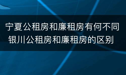 宁夏公租房和廉租房有何不同 银川公租房和廉租房的区别