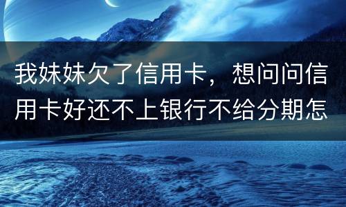 我妹妹欠了信用卡，想问问信用卡好还不上银行不给分期怎么办