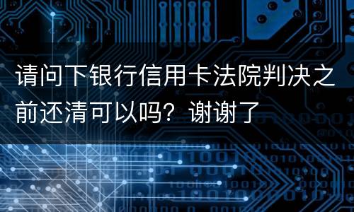 请问下银行信用卡法院判决之前还清可以吗？谢谢了