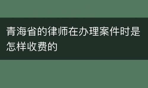 青海省的律师在办理案件时是怎样收费的