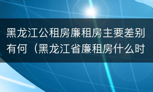 黑龙江公租房廉租房主要差别有何（黑龙江省廉租房什么时候卖给个人）