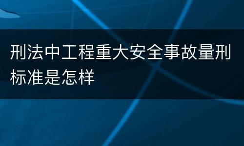 刑法中工程重大安全事故量刑标准是怎样