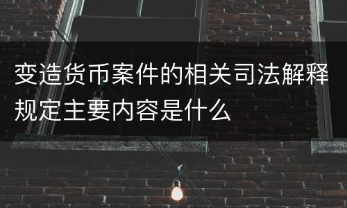 变造货币案件的相关司法解释规定主要内容是什么