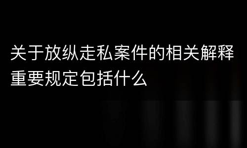 关于放纵走私案件的相关解释重要规定包括什么