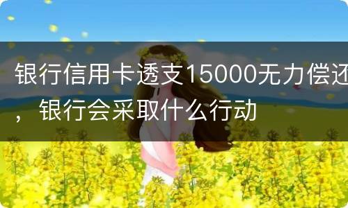 银行信用卡透支15000无力偿还，银行会采取什么行动