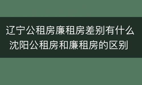 辽宁公租房廉租房差别有什么 沈阳公租房和廉租房的区别