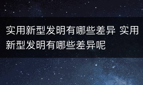 实用新型发明有哪些差异 实用新型发明有哪些差异呢