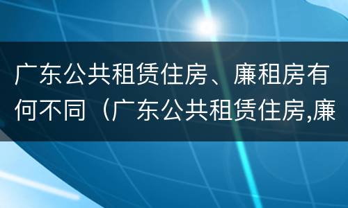 广东公共租赁住房、廉租房有何不同（广东公共租赁住房,廉租房有何不同之处）