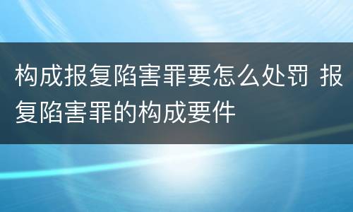 构成报复陷害罪要怎么处罚 报复陷害罪的构成要件