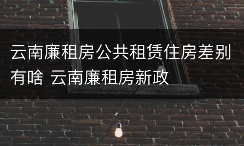 云南廉租房公共租赁住房差别有啥 云南廉租房新政