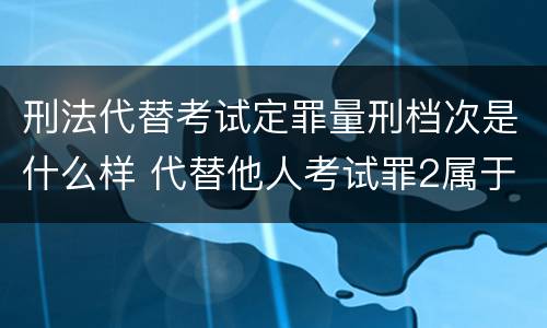 刑法代替考试定罪量刑档次是什么样 代替他人考试罪2属于什么类犯罪