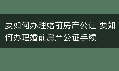 要如何办理婚前房产公证 要如何办理婚前房产公证手续