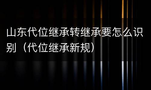 山东代位继承转继承要怎么识别（代位继承新规）