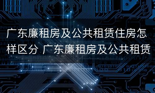 广东廉租房及公共租赁住房怎样区分 广东廉租房及公共租赁住房怎样区分等级