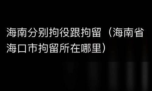 海南分别拘役跟拘留（海南省海口市拘留所在哪里）