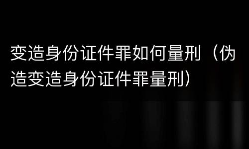 变造身份证件罪如何量刑（伪造变造身份证件罪量刑）