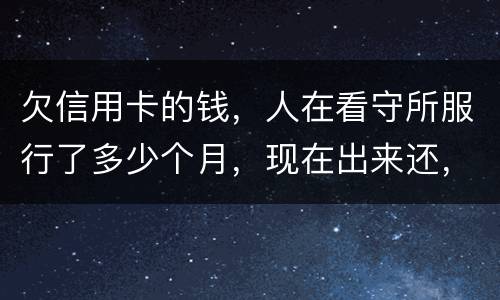 欠信用卡的钱，人在看守所服行了多少个月，现在出来还，还需要付利率吗。