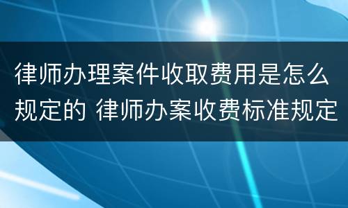 律师办理案件收取费用是怎么规定的 律师办案收费标准规定