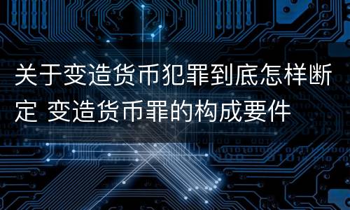 关于变造货币犯罪到底怎样断定 变造货币罪的构成要件