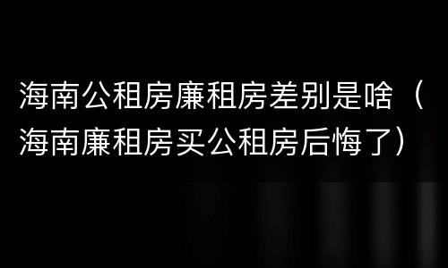 海南公租房廉租房差别是啥（海南廉租房买公租房后悔了）