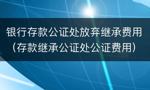 银行存款公证处放弃继承费用（存款继承公证处公证费用）