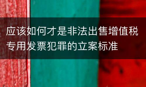 应该如何才是非法出售增值税专用发票犯罪的立案标准