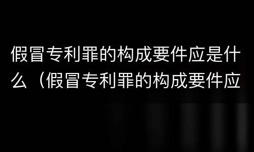 假冒专利罪的构成要件应是什么（假冒专利罪的构成要件应是什么内容）