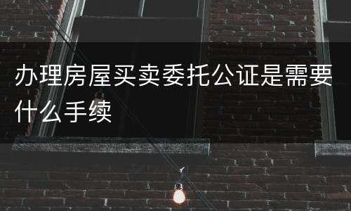 办理房屋买卖委托公证是需要什么手续