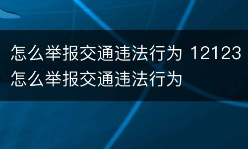 怎么举报交通违法行为 12123怎么举报交通违法行为