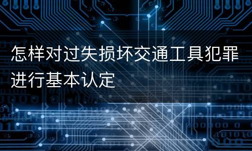 怎样对过失损坏交通工具犯罪进行基本认定