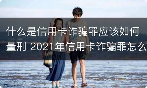 什么是信用卡诈骗罪应该如何量刑 2021年信用卡诈骗罪怎么认定