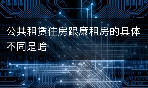 公共租赁住房跟廉租房的具体不同是啥