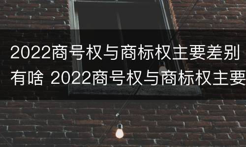 2022商号权与商标权主要差别有啥 2022商号权与商标权主要差别有啥