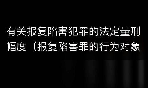 有关报复陷害犯罪的法定量刑幅度（报复陷害罪的行为对象包括哪些人?）