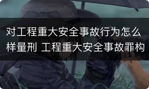 对工程重大安全事故行为怎么样量刑 工程重大安全事故罪构成要件