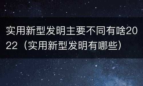 实用新型发明主要不同有啥2022（实用新型发明有哪些）