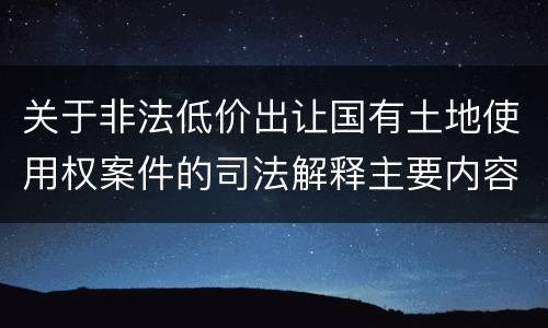 关于非法低价出让国有土地使用权案件的司法解释主要内容包括什么