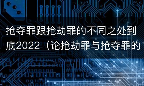 抢夺罪跟抢劫罪的不同之处到底2022（论抢劫罪与抢夺罪的界限）