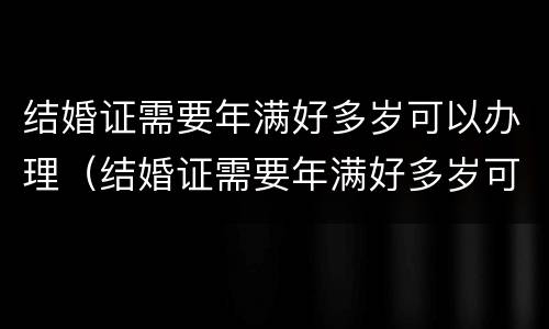 结婚证需要年满好多岁可以办理（结婚证需要年满好多岁可以办理吗）