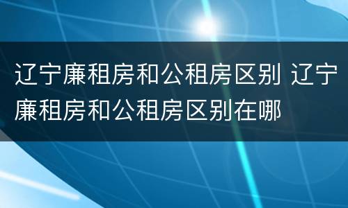 辽宁廉租房和公租房区别 辽宁廉租房和公租房区别在哪