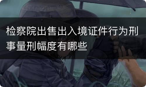 检察院出售出入境证件行为刑事量刑幅度有哪些