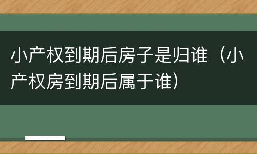 小产权到期后房子是归谁（小产权房到期后属于谁）