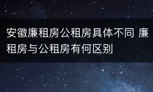 安徽廉租房公租房具体不同 廉租房与公租房有何区别