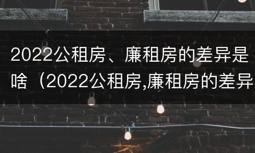 2022公租房、廉租房的差异是啥（2022公租房,廉租房的差异是啥呢）