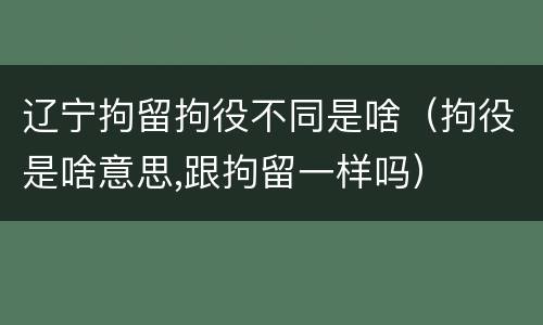 辽宁拘留拘役不同是啥（拘役是啥意思,跟拘留一样吗）